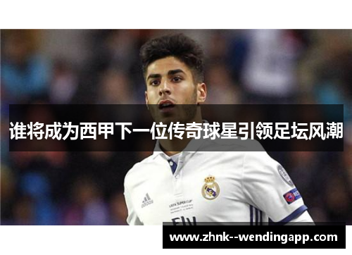 谁将成为西甲下一位传奇球星引领足坛风潮 谁将成为西甲下一位传奇球星引领足坛风潮