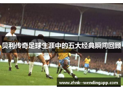 贝利传奇足球生涯中的五大经典瞬间回顾 贝利传奇足球生涯中的五大经典瞬间回顾