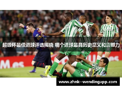 超级杯最佳进球评选揭晓 哪个进球最具历史意义和震撼力