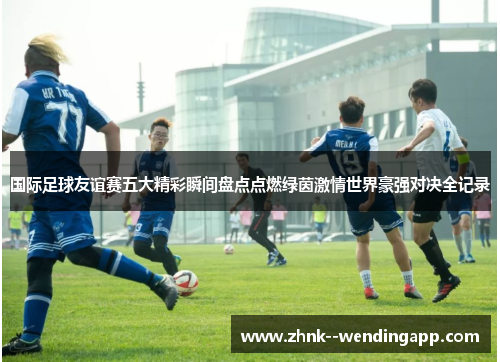 国际足球友谊赛五大精彩瞬间盘点点燃绿茵激情世界豪强对决全记录