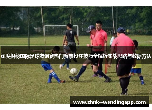深度揭秘国际足球友谊赛热门赛事投注技巧全解析实战思路与数据方法