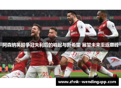 阿森纳英超争冠失利后的崛起与新希望 展望未来重返巅峰 阿森纳英超争冠失利后的崛起与新希望 展望未来重返巅峰