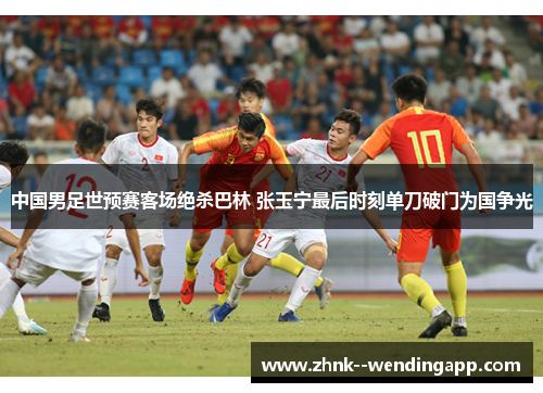 中国男足世预赛客场绝杀巴林 张玉宁最后时刻单刀破门为国争光