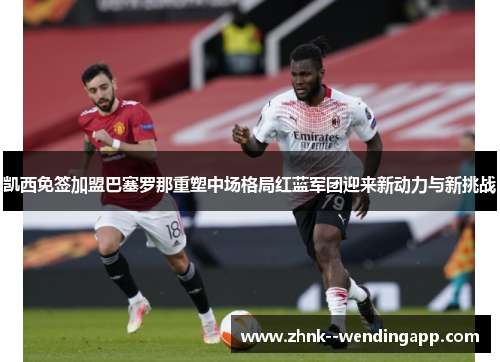 凯西免签加盟巴塞罗那重塑中场格局红蓝军团迎来新动力与新挑战