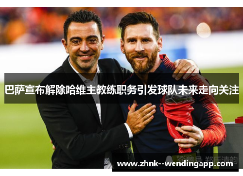巴萨宣布解除哈维主教练职务引发球队未来走向关注