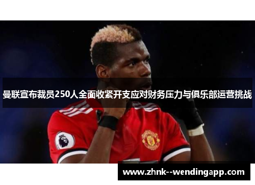 曼联宣布裁员250人全面收紧开支应对财务压力与俱乐部运营挑战