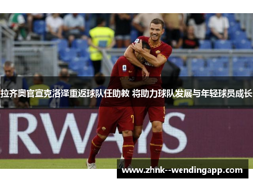 拉齐奥官宣克洛泽重返球队任助教 将助力球队发展与年轻球员成长