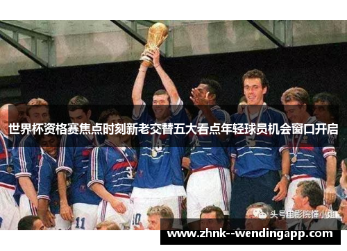 世界杯资格赛焦点时刻新老交替五大看点年轻球员机会窗口开启 世界杯资格赛焦点时刻新老交替五大看点年轻球员机会窗口开启