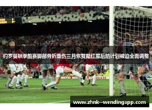 约罗曼联季前赛脚部骨折重伤三月恢复期红魔后防计划被迫全面调整