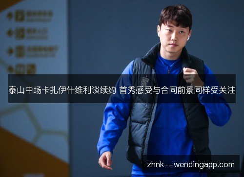 泰山中场卡扎伊什维利谈续约 首秀感受与合同前景同样受关注